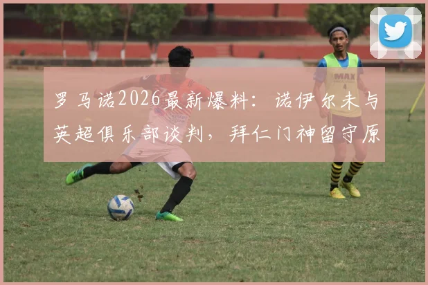 罗马诺2026最新爆料：诺伊尔未与英超俱乐部谈判，拜仁门神留守原因解析
