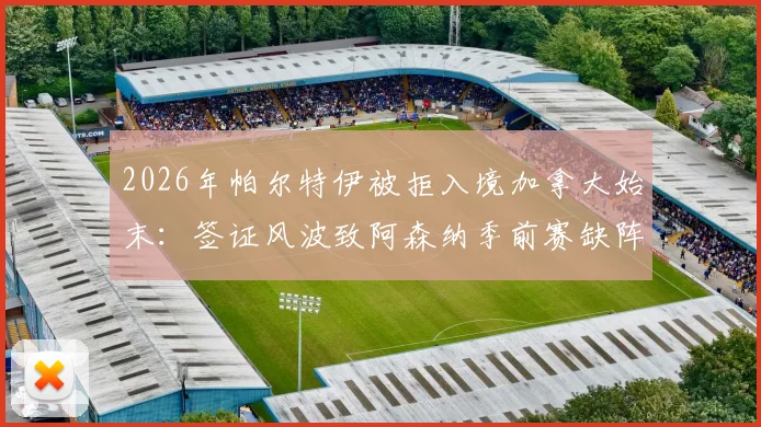 2026年帕尔特伊被拒入境加拿大始末：签证风波致阿森纳季前赛缺阵，加纳政府介入协调后续进展追踪