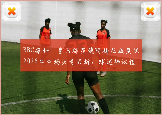 BBC爆料！皇马球星楚阿梅尼成曼联2026年中场头号目标，球迷热议值不值