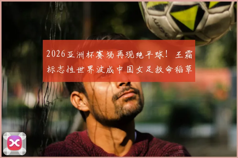 2026亚洲杯赛场再现绝平球！王霜标志性世界波成中国女足救命稻草，1比1逼平劲敌解析