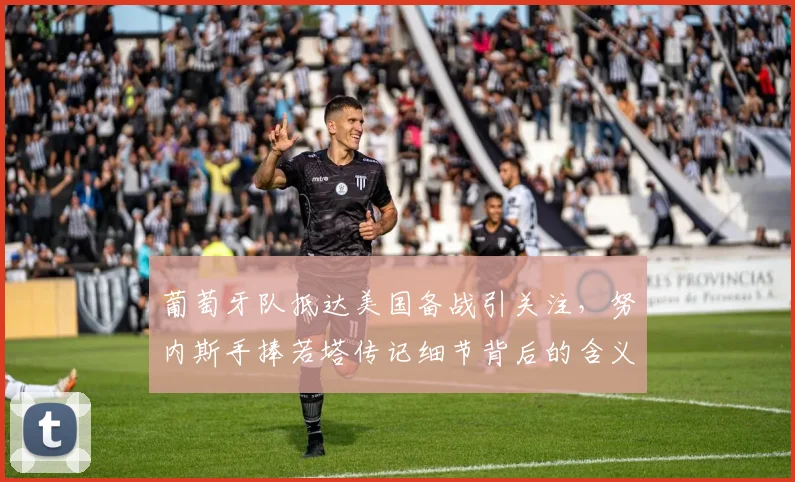 葡萄牙队抵达美国备战引关注，努内斯手捧若塔传记细节背后的含义解读