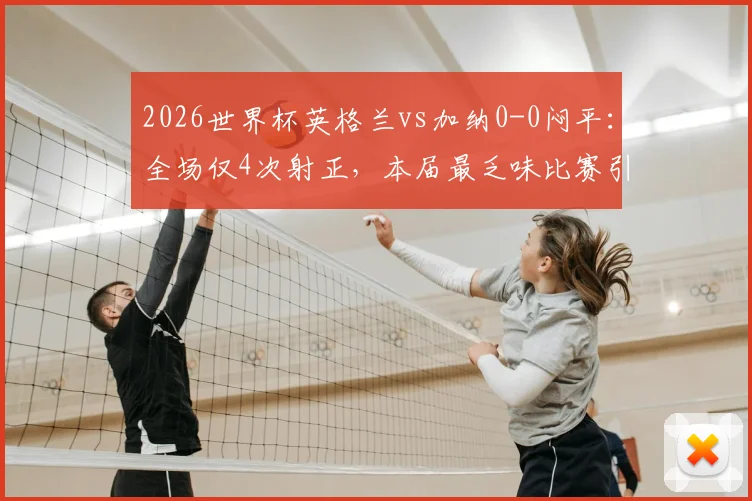 2026世界杯英格兰vs加纳0-0闷平：全场仅4次射正，本届最乏味比赛引热议，附双方历史交锋与战术复盘