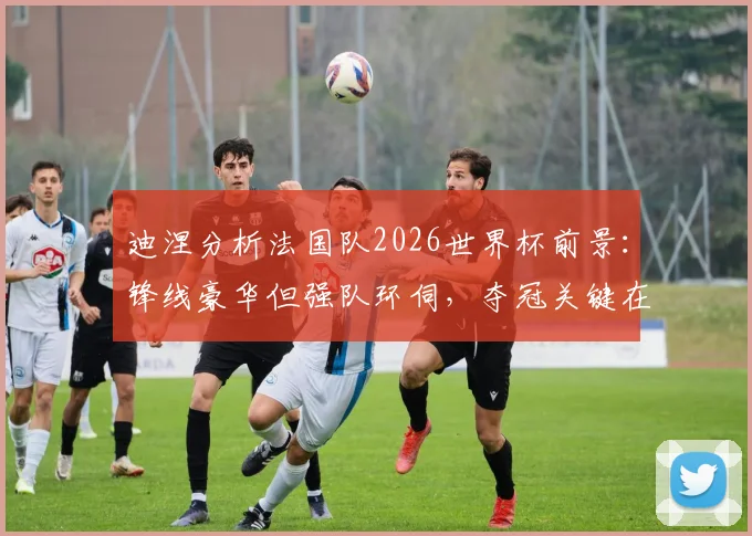 迪涅分析法国队2026世界杯前景：锋线豪华但强队环伺，夺冠关键在于团队默契