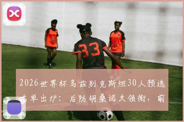 2026世界杯乌兹别克斯坦30人预选名单出炉：后防胡桑诺夫领衔，前场肖穆罗多夫冲锋，解析中亚狼战术核心与阵容短板