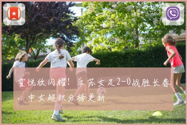 霍悦欣闪耀！江苏女足2-0战胜长春，中女超积分榜更新