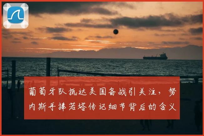 葡萄牙队抵达美国备战引关注,努内斯手捧若塔传记细节背后的含义解读