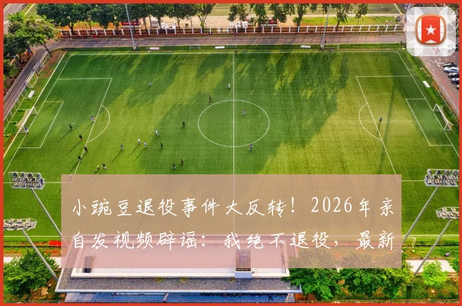 小豌豆退役事件大反转！2026年亲自发视频辟谣：我绝不退役，最新动态与未来计划解读