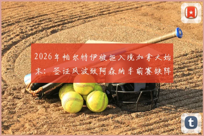 2026年帕尔特伊被拒入境加拿大始末:签证风波致阿森纳季前赛缺阵,加纳政府介入协调后续进展追踪