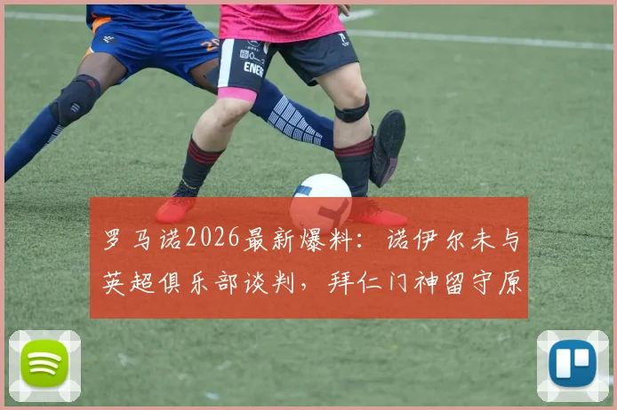 罗马诺2026最新爆料：诺伊尔未与英超俱乐部谈判，拜仁门神留守原因解析