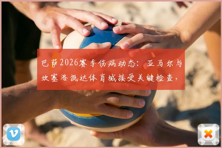巴萨2026赛季伤病动态：亚马尔与坎塞洛抵达体育城接受关键检查，具体伤情与恢复时间表引关注
