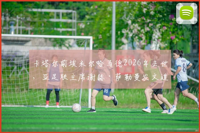 卡塔尔前埃米尔哈马德2026年去世，亚足联主席谢赫·萨勒曼发文追思，回顾其推动卡塔尔体育崛起之路