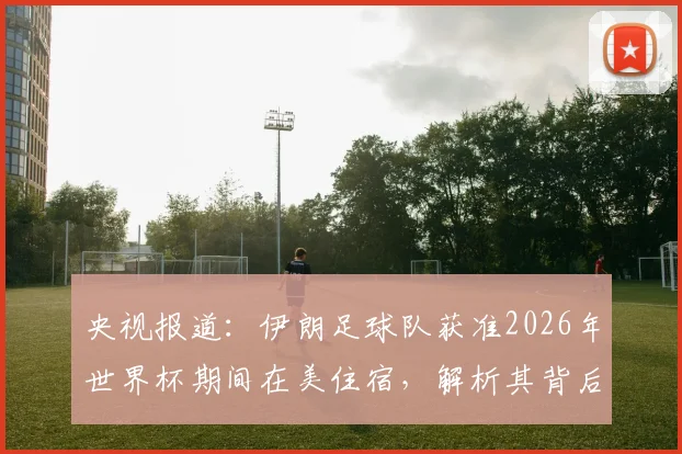 央视报道：伊朗足球队获准2026年世界杯期间在美住宿，解析其背后签证与安保协调内情