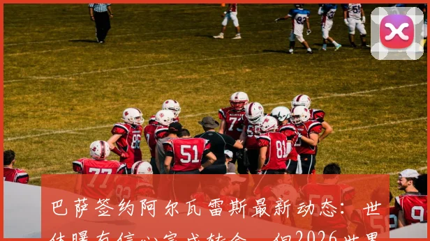 巴萨签约阿尔瓦雷斯最新动态：世体曝有信心完成转会，但2026世界杯前报价或暂停更新