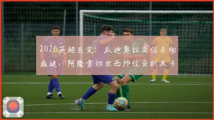 2026英超巨变：瓜迪奥拉离任去向成谜，阿隆索切尔西帅位分析及卡里克曼联转正前景全解析
