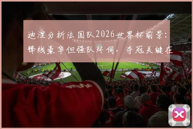 迪涅分析法国队2026世界杯前景：锋线豪华但强队环伺，夺冠关键在于团队默契