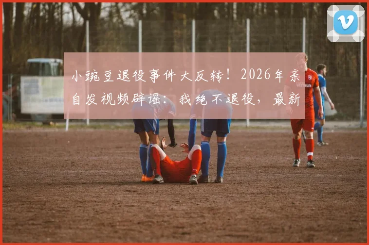 小豌豆退役事件大反转！2026年亲自发视频辟谣：我绝不退役，最新动态与未来计划解读