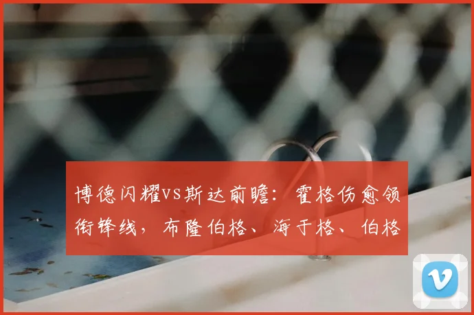 博德闪耀vs斯达前瞻：霍格伤愈领衔锋线，布隆伯格、海于格、伯格三将出战状态解读