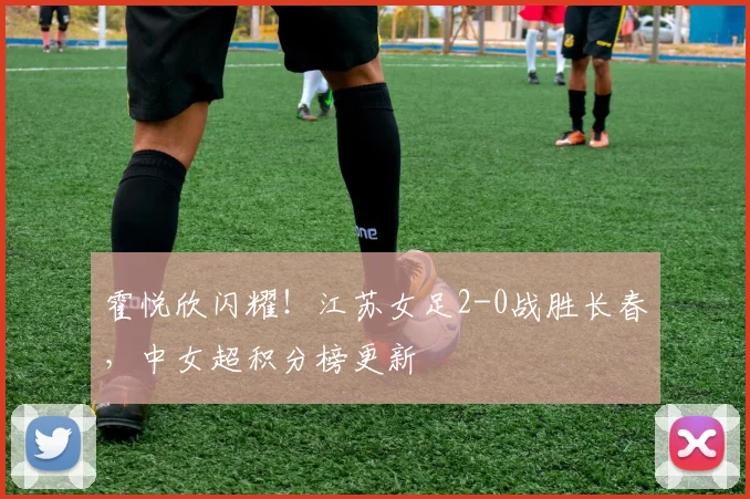 霍悦欣闪耀！江苏女足2-0战胜长春，中女超积分榜更新