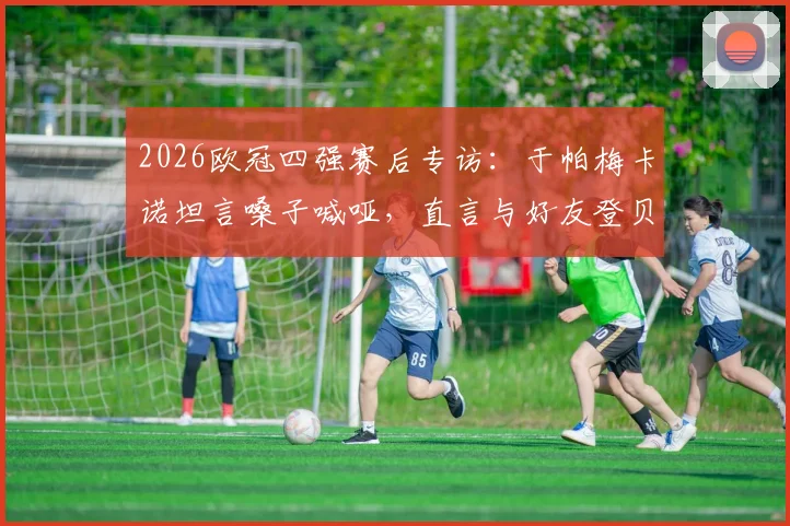 2026欧冠四强赛后专访:于帕梅卡诺坦言嗓子喊哑,直言与好友登贝莱交手感觉太棒