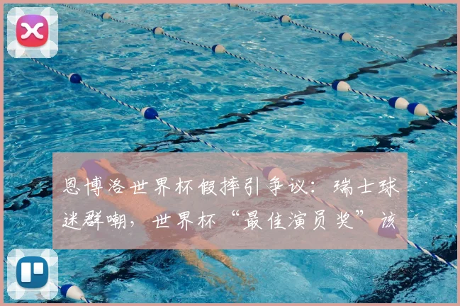 恩博洛世界杯假摔引争议：瑞士球迷群嘲，世界杯“最佳演员奖”该归谁？附争议视频解读