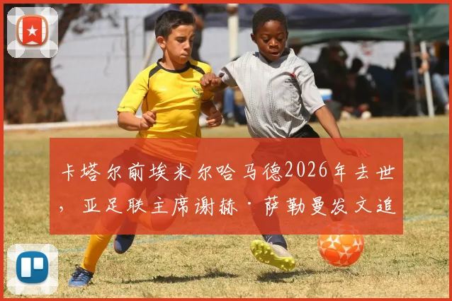 卡塔尔前埃米尔哈马德2026年去世，亚足联主席谢赫·萨勒曼发文追思，回顾其推动卡塔尔体育崛起之路