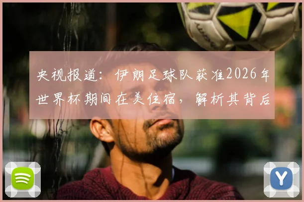 央视报道:伊朗足球队获准2026年世界杯期间在美住宿,解析其背后签证与安保协调内情