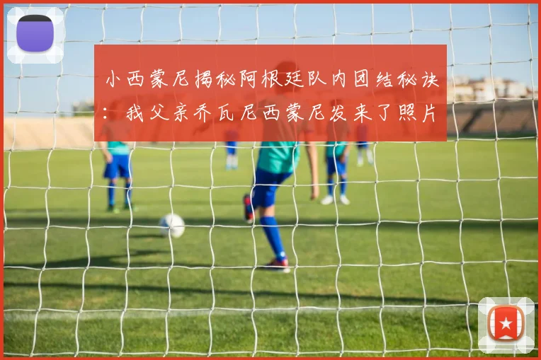 小西蒙尼揭秘阿根廷队内团结秘诀：我父亲乔瓦尼西蒙尼发来了照片，梅西带头作用太关键