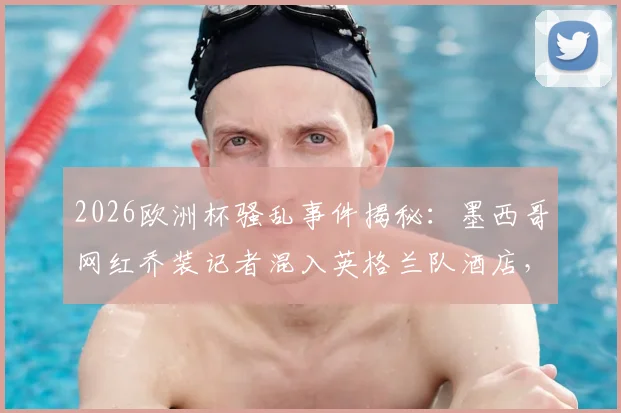 2026欧洲杯骚乱事件揭秘：墨西哥网红乔装记者混入英格兰队酒店，与球迷里应外合制造混乱全过程